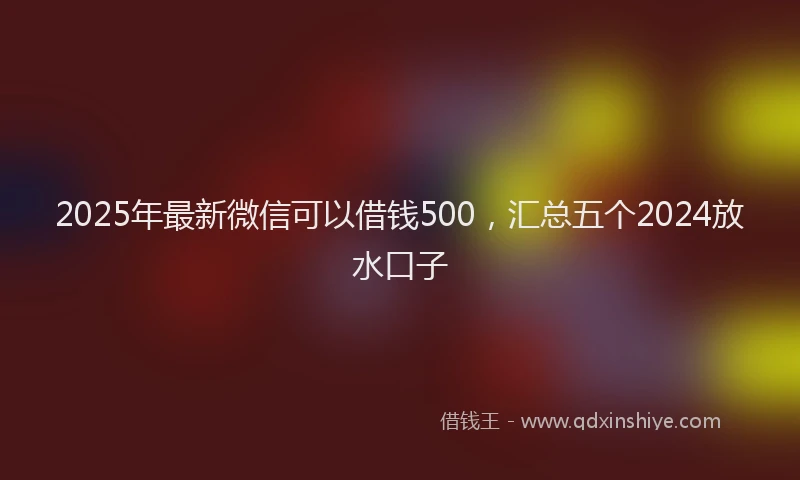 2025年最新微信可以借钱500，汇总五个2024放水口子