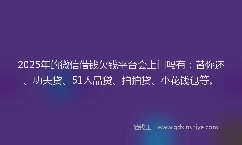 2025年的微信借钱欠钱平台会上门吗有：替你还、功夫贷、51人品贷、拍拍贷、小花钱包等。