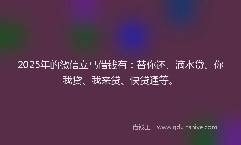 2025年的微信立马借钱有：替你还、滴水贷、你我贷、我来贷、快贷通等。