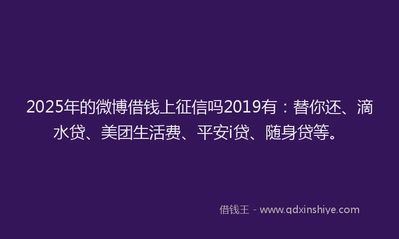 2025年的微博借钱上征信吗2019有：替你还、滴水贷、美团生活费、平安i贷、随身贷等。