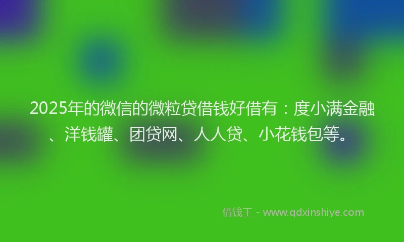 2025年的微信的微粒贷借钱好借有：度小满金融、洋钱罐、团贷网、人人贷、小花钱包等。