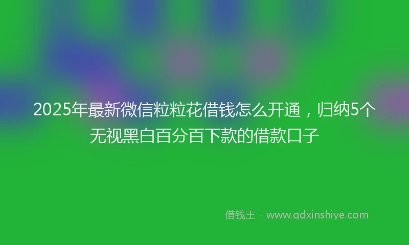 2025年最新微信粒粒花借钱怎么开通，归纳5个无视黑白百分百下款的借款口子