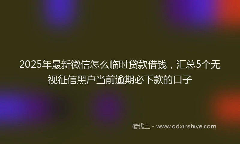 2025年最新微信怎么临时贷款借钱，汇总5个无视征信黑户当前逾期必下款的口子