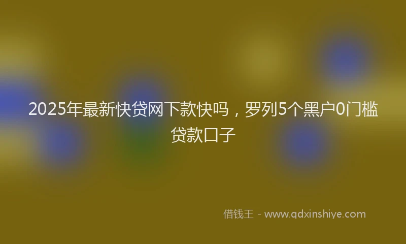 2025年最新快贷网下款快吗，罗列5个黑户0门槛贷款口子