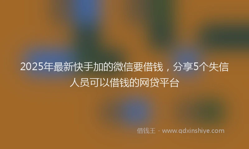 2025年最新快手加的微信要借钱，分享5个失信人员可以借钱的网贷平台