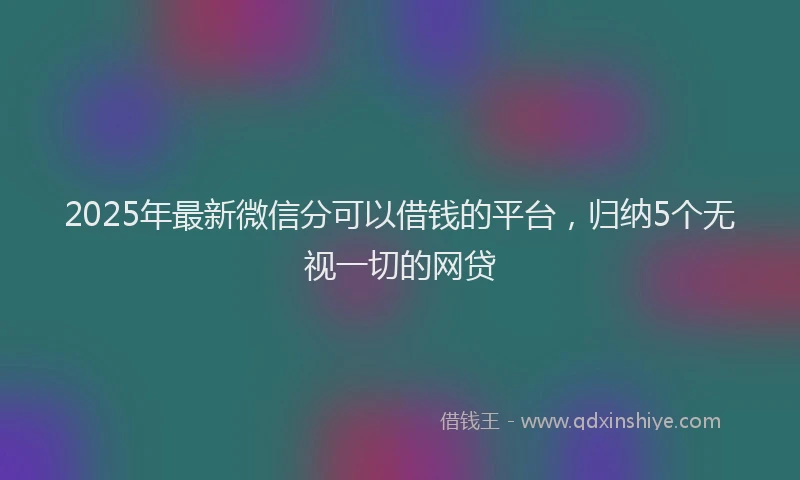 2025年最新微信分可以借钱的平台，归纳5个无视一切的网贷
