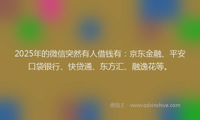 2025年的微信突然有人借钱有：京东金融、平安口袋银行、快贷通、东方汇、融逸花等。