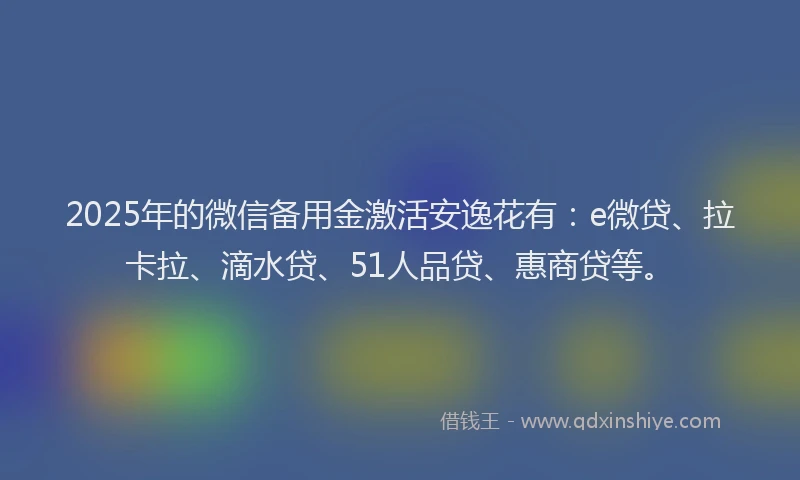 2025年的微信备用金激活安逸花有：e微贷、拉卡拉、滴水贷、51人品贷、惠商贷等。