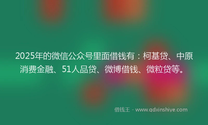 2025年的微信公众号里面借钱有：柯基贷、中原消费金融、51人品贷、微博借钱、微粒贷等。