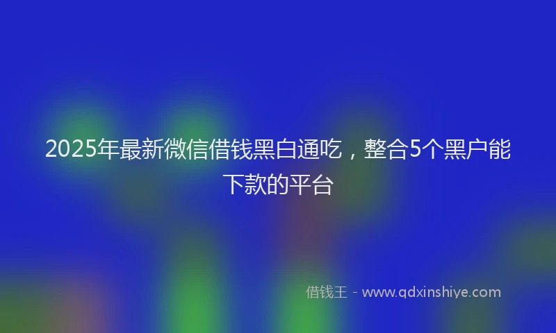 2025年最新微信借钱黑白通吃，整合5个黑户能下款的平台