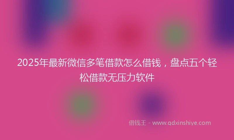 2025年最新微信多笔借款怎么借钱，盘点五个轻松借款无压力软件