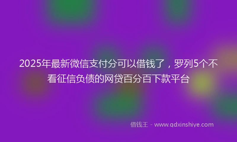 2025年最新微信支付分可以借钱了，罗列5个不看征信负债的网贷百分百下款平台