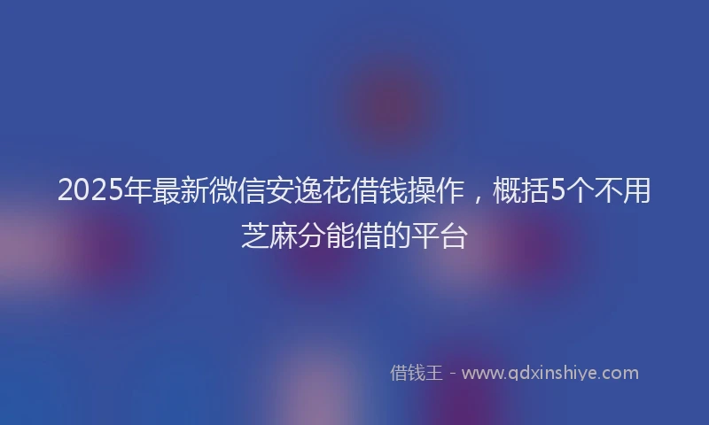 2025年最新微信安逸花借钱操作，概括5个不用芝麻分能借的平台