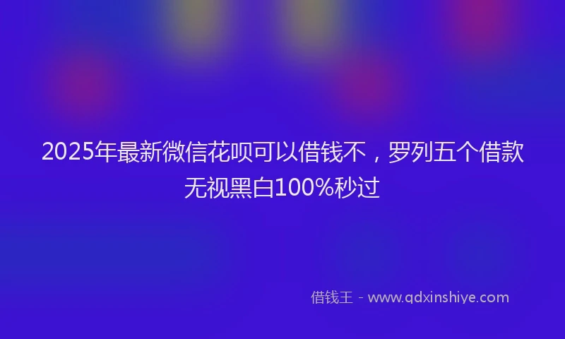 2025年最新微信花呗可以借钱不，罗列五个借款无视黑白100%秒过
