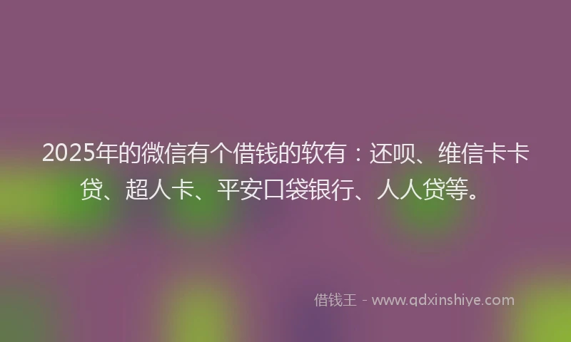 2025年的微信有个借钱的软有：还呗、维信卡卡贷、超人卡、平安口袋银行、人人贷等。