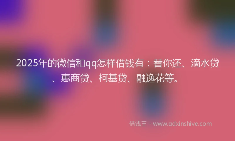2025年的微信和qq怎样借钱有：替你还、滴水贷、惠商贷、柯基贷、融逸花等。