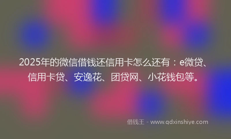 2025年的微信借钱还信用卡怎么还有：e微贷、信用卡贷、安逸花、团贷网、小花钱包等。