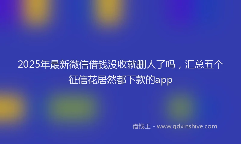 2025年最新微信借钱没收就删人了吗，汇总五个征信花居然都下款的app