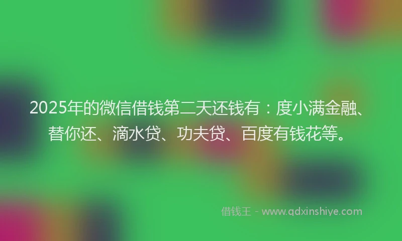 2025年的微信借钱第二天还钱有：度小满金融、替你还、滴水贷、功夫贷、百度有钱花等。