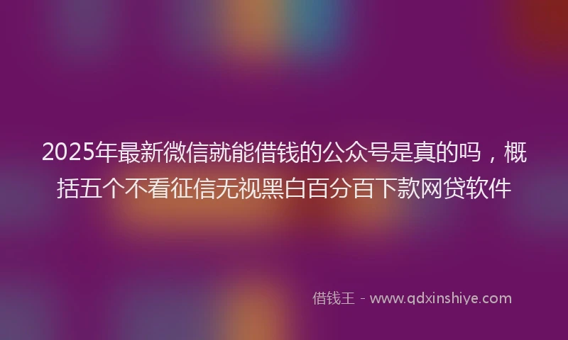 2025年最新微信就能借钱的公众号是真的吗，概括五个不看征信无视黑白百分百下款网贷软件