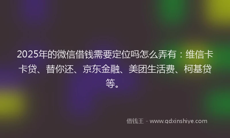 2025年的微信借钱需要定位吗怎么弄有：维信卡卡贷、替你还、京东金融、美团生活费、柯基贷等。