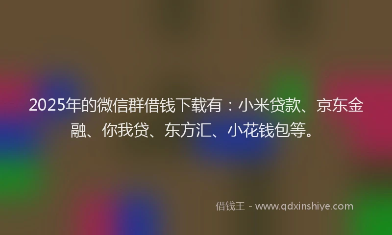 2025年的微信群借钱下载有：小米贷款、京东金融、你我贷、东方汇、小花钱包等。