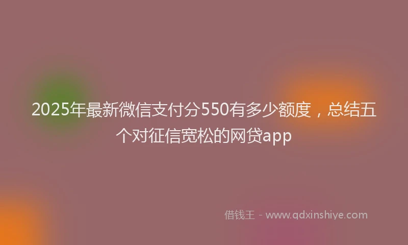 2025年最新微信支付分550有多少额度，总结五个对征信宽松的网贷app