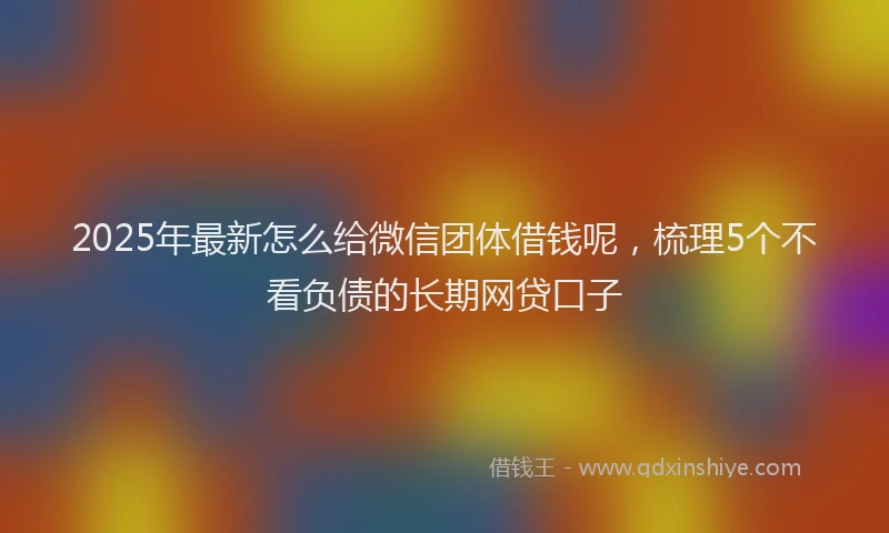 2025年最新怎么给微信团体借钱呢，梳理5个不看负债的长期网贷口子