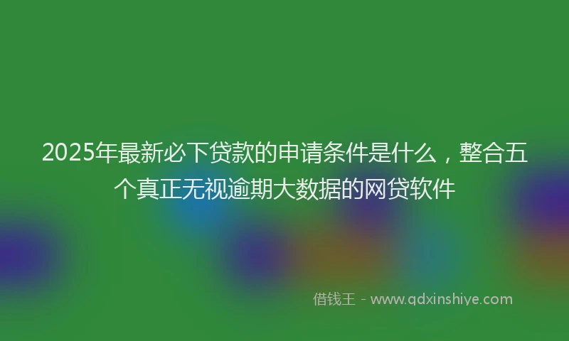 2025年最新必下贷款的申请条件是什么，整合五个真正无视逾期大数据的网贷软件