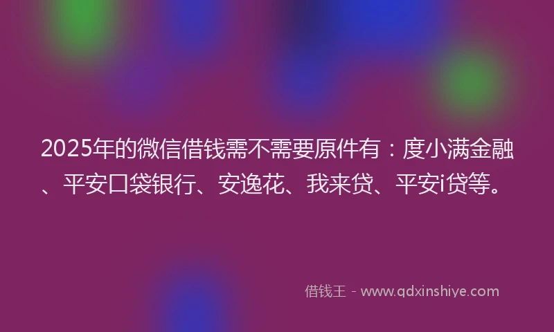 2025年的微信借钱需不需要原件有：度小满金融、平安口袋银行、安逸花、我来贷、平安i贷等。
