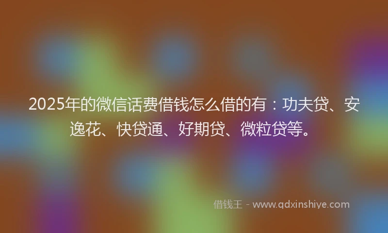 2025年的微信话费借钱怎么借的有：功夫贷、安逸花、快贷通、好期贷、微粒贷等。