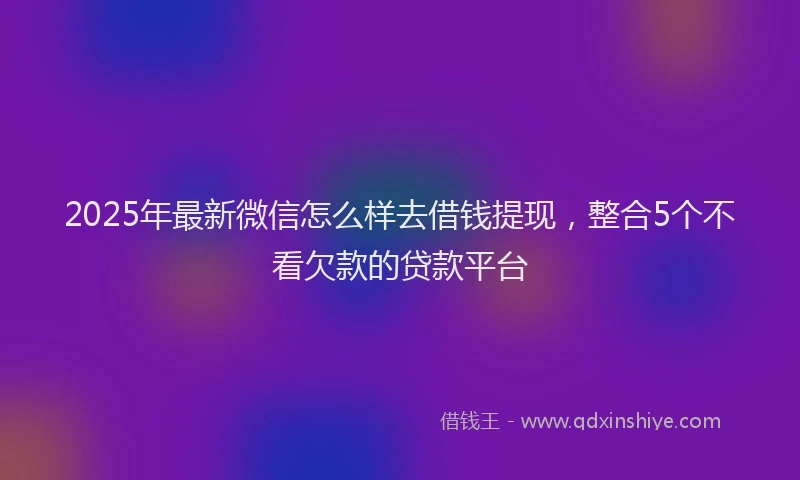 2025年最新微信怎么样去借钱提现，整合5个不看欠款的贷款平台