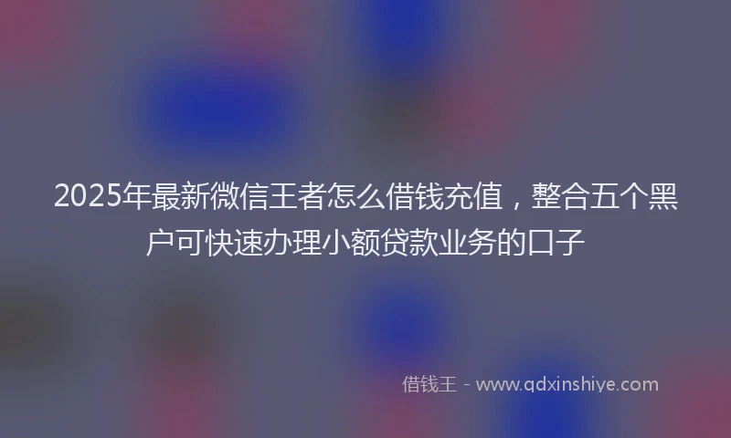 2025年最新微信王者怎么借钱充值，整合五个黑户可快速办理小额贷款业务的口子