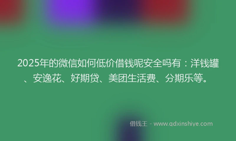2025年的微信如何低价借钱呢安全吗有：洋钱罐、安逸花、好期贷、美团生活费、分期乐等。