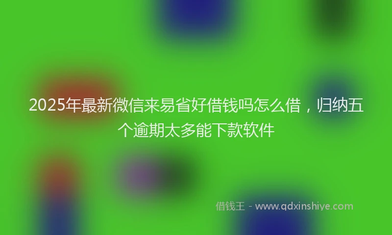2025年最新微信来易省好借钱吗怎么借，归纳五个逾期太多能下款软件