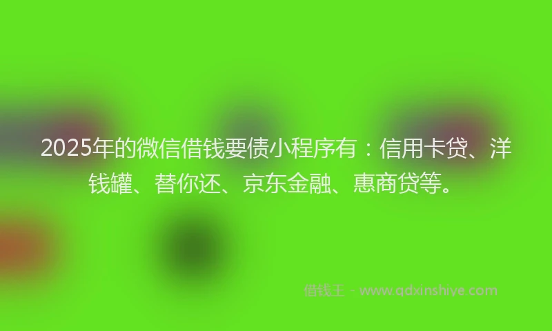 2025年的微信借钱要债小程序有：信用卡贷、洋钱罐、替你还、京东金融、惠商贷等。