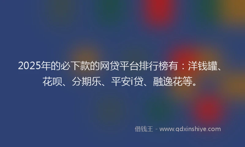 2025年的必下款的网贷平台排行榜有：洋钱罐、花呗、分期乐、平安i贷、融逸花等。