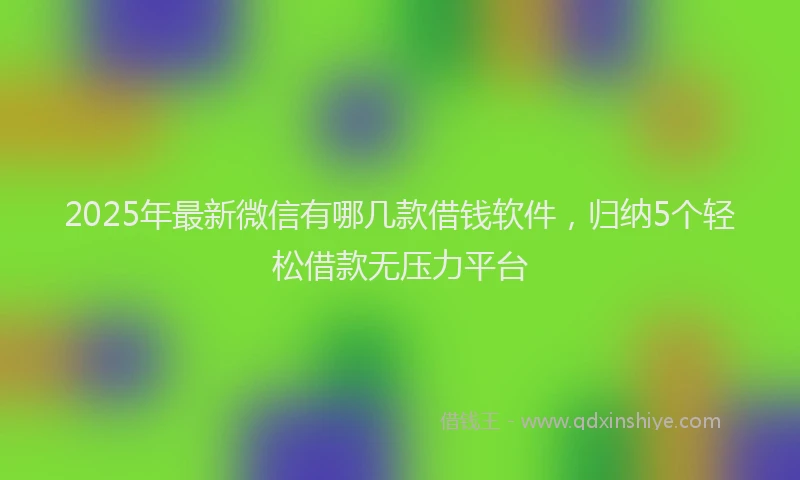 2025年最新微信有哪几款借钱软件，归纳5个轻松借款无压力平台