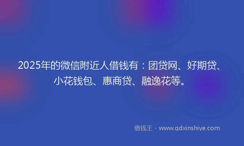2025年的微信附近人借钱有：团贷网、好期贷、小花钱包、惠商贷、融逸花等。