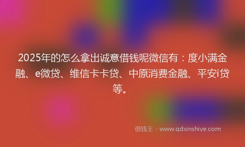 2025年的怎么拿出诚意借钱呢微信有：度小满金融、e微贷、维信卡卡贷、中原消费金融、平安i贷等。