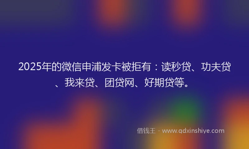 2025年的微信申浦发卡被拒有：读秒贷、功夫贷、我来贷、团贷网、好期贷等。