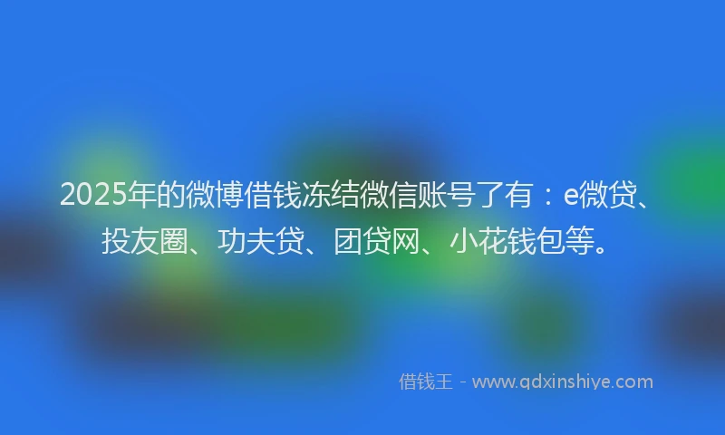 2025年的微博借钱冻结微信账号了有：e微贷、投友圈、功夫贷、团贷网、小花钱包等。