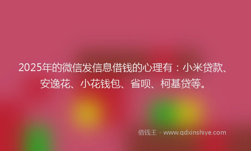 2025年的微信发信息借钱的心理有：小米贷款、安逸花、小花钱包、省呗、柯基贷等。