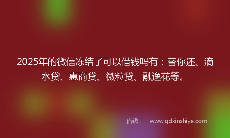 2025年的微信冻结了可以借钱吗有：替你还、滴水贷、惠商贷、微粒贷、融逸花等。