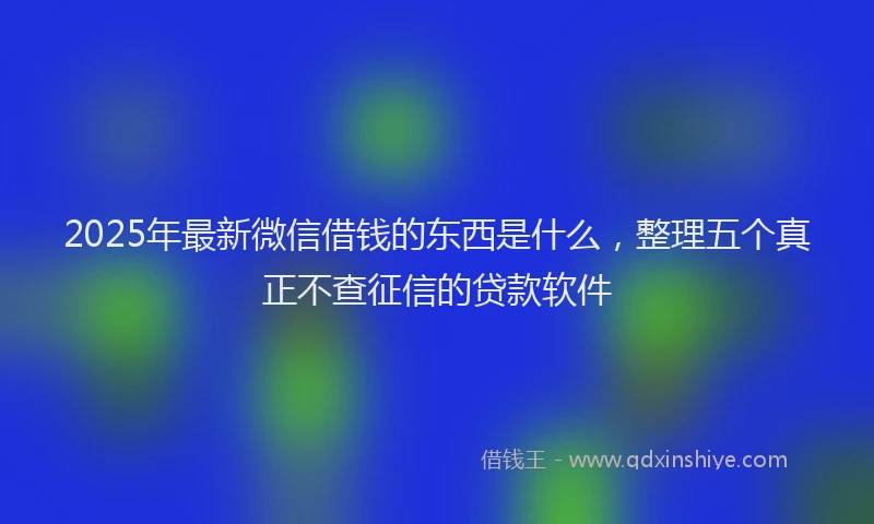 2025年最新微信借钱的东西是什么，整理五个真正不查征信的贷款软件