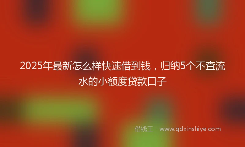 2025年最新怎么样快速借到钱，归纳5个不查流水的小额度贷款口子