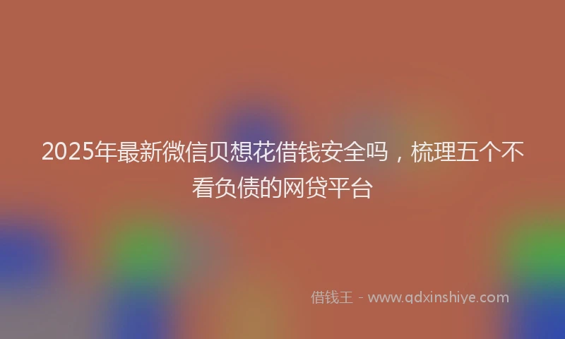 2025年最新微信贝想花借钱安全吗，梳理五个不看负债的网贷平台