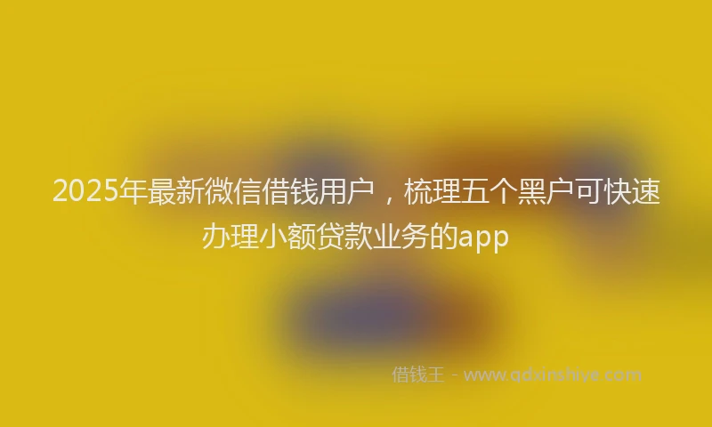 2025年最新微信借钱用户，梳理五个黑户可快速办理小额贷款业务的app