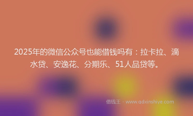 2025年的微信公众号也能借钱吗有：拉卡拉、滴水贷、安逸花、分期乐、51人品贷等。