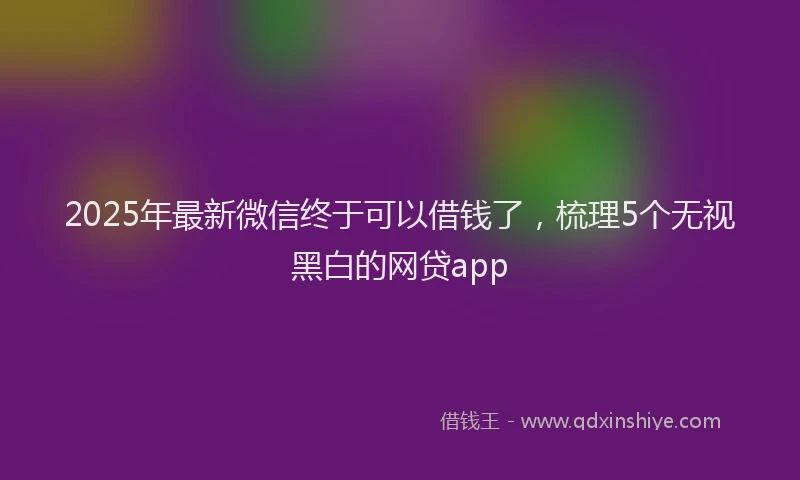 2025年最新微信终于可以借钱了，梳理5个无视黑白的网贷app